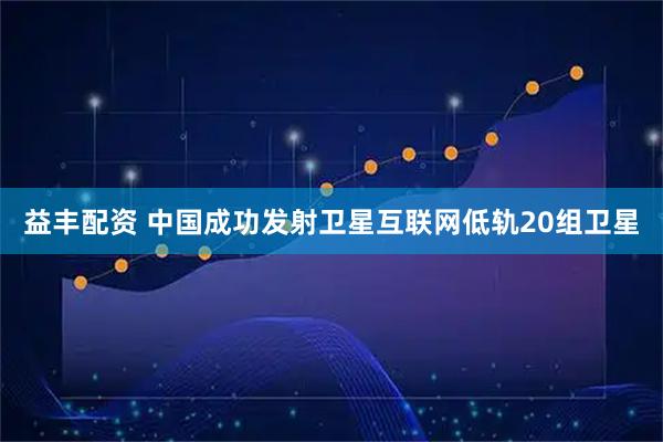 益丰配资 中国成功发射卫星互联网低轨20组卫星