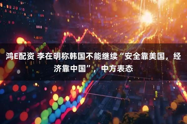 鸿E配资 李在明称韩国不能继续“安全靠美国，经济靠中国”，中方表态