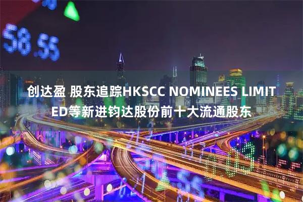 创达盈 股东追踪HKSCC NOMINEES LIMITED等新进钧达股份前十大流通股东