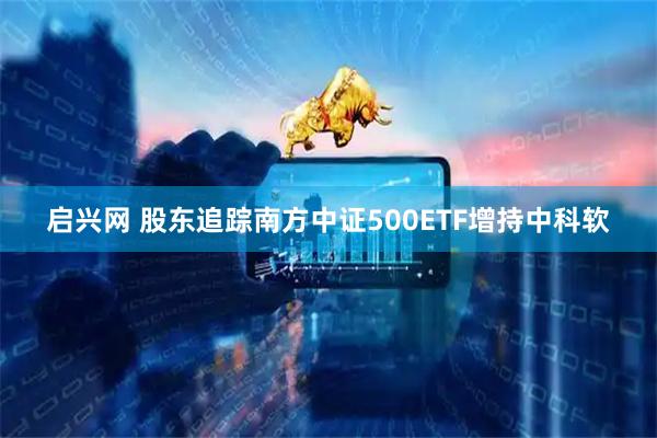 启兴网 股东追踪南方中证500ETF增持中科软