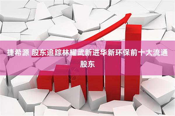 捷希源 股东追踪林耀武新进华新环保前十大流通股东