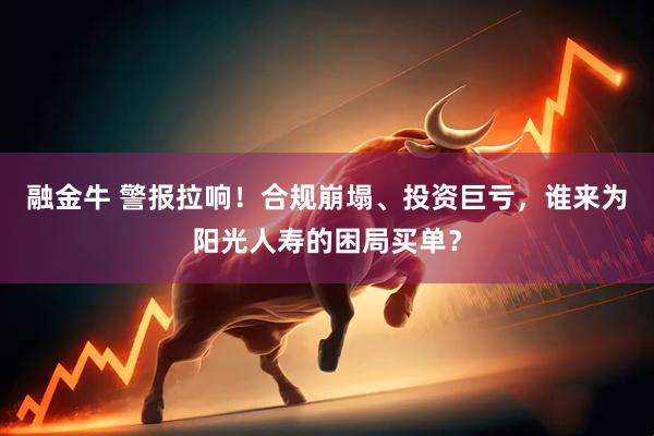 融金牛 警报拉响！合规崩塌、投资巨亏，谁来为阳光人寿的困局买单？