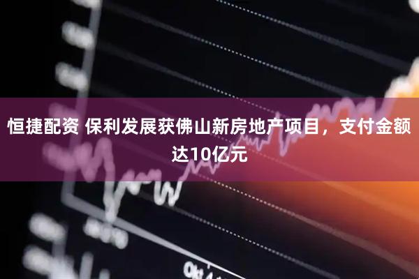 恒捷配资 保利发展获佛山新房地产项目，支付金额达10亿元
