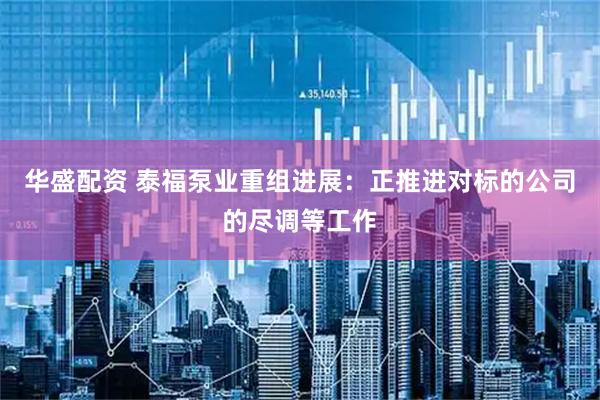 华盛配资 泰福泵业重组进展：正推进对标的公司的尽调等工作