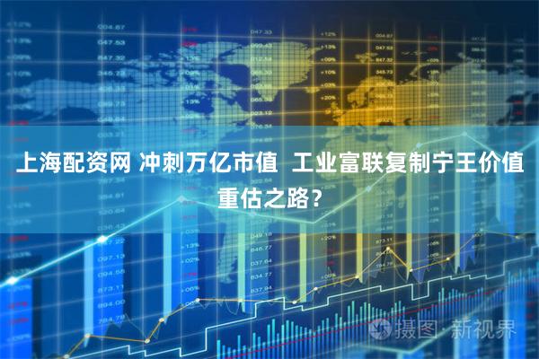 上海配资网 冲刺万亿市值  工业富联复制宁王价值重估之路？