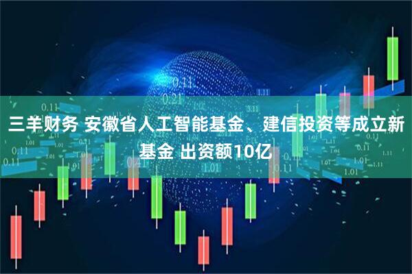 三羊财务 安徽省人工智能基金、建信投资等成立新基金 出资额10亿