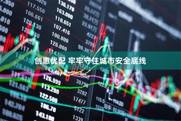 创惠优配 牢牢守住城市安全底线