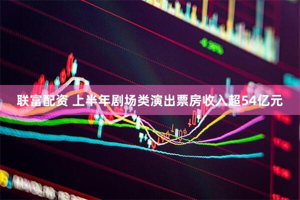 联富配资 上半年剧场类演出票房收入超54亿元