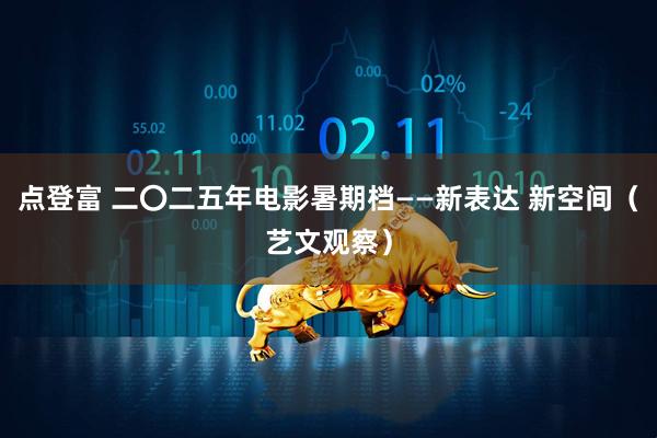 点登富 二〇二五年电影暑期档——新表达 新空间（艺文观察）
