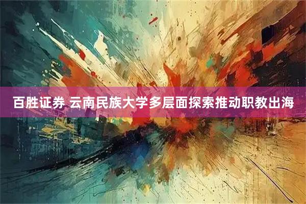百胜证券 云南民族大学多层面探索推动职教出海