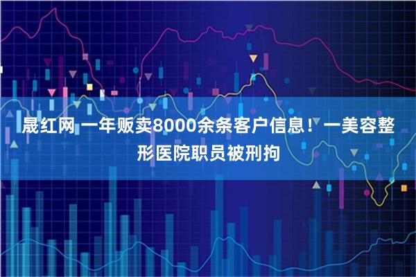 晟红网 一年贩卖8000余条客户信息！一美容整形医院职员被刑拘