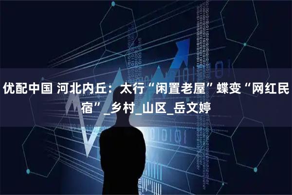 优配中国 河北内丘：太行“闲置老屋”蝶变“网红民宿”_乡村_山区_岳文婷