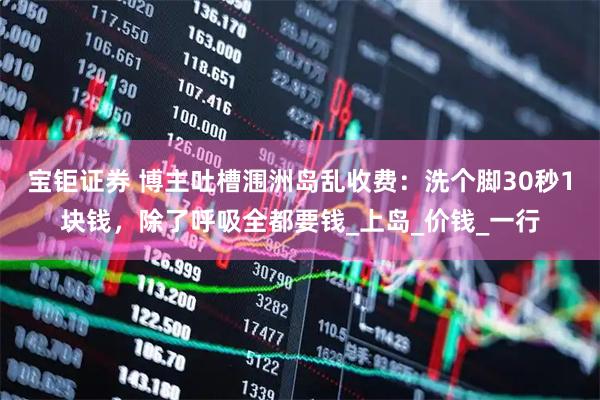 宝钜证券 博主吐槽涠洲岛乱收费:洗个脚30秒1块钱,除了呼吸全都要钱_上岛_价钱_一行