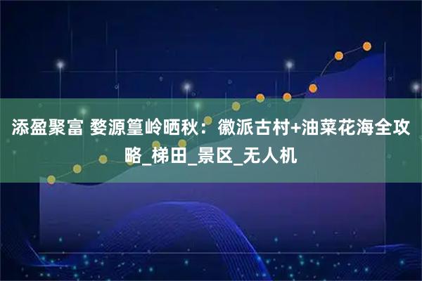 添盈聚富 婺源篁岭晒秋：徽派古村+油菜花海全攻略_梯田_景区_无人机