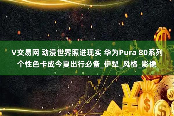 V交易网 动漫世界照进现实 华为Pura 80系列个性色卡成今夏出行必备_伊犁_风格_影像