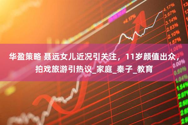 华盈策略 聂远女儿近况引关注，11岁颜值出众，拍戏旅游引热议_家庭_秦子_教育
