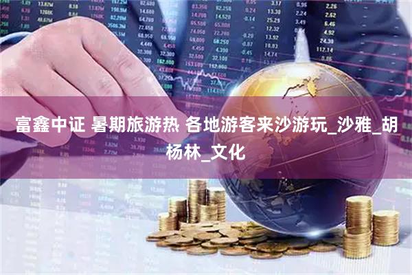 富鑫中证 暑期旅游热 各地游客来沙游玩_沙雅_胡杨林_文化
