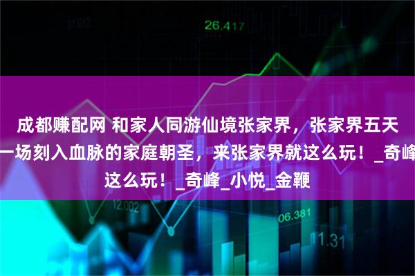 成都赚配网 和家人同游仙境张家界,张家界五天四晚之行是一场刻入血脉的家庭朝圣,来张家界就这么玩!_奇峰_小悦_金鞭