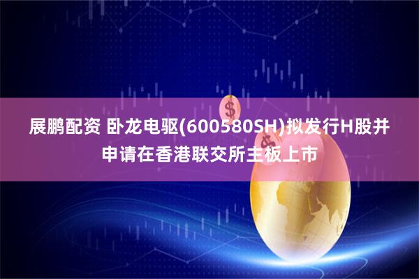 展鹏配资 卧龙电驱(600580SH)拟发行H股并申请在香港联交所主板上市