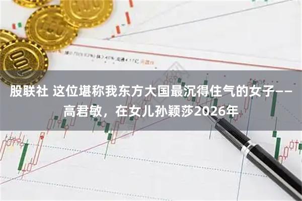 股联社 这位堪称我东方大国最沉得住气的女子——高君敏，在女儿孙颖莎2026年