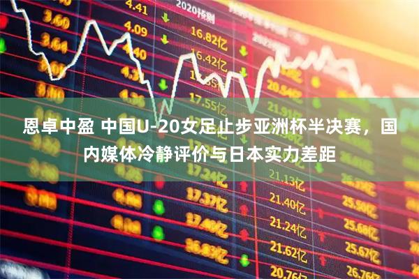 恩卓中盈 中国U-20女足止步亚洲杯半决赛，国内媒体冷静评价与日本实力差距