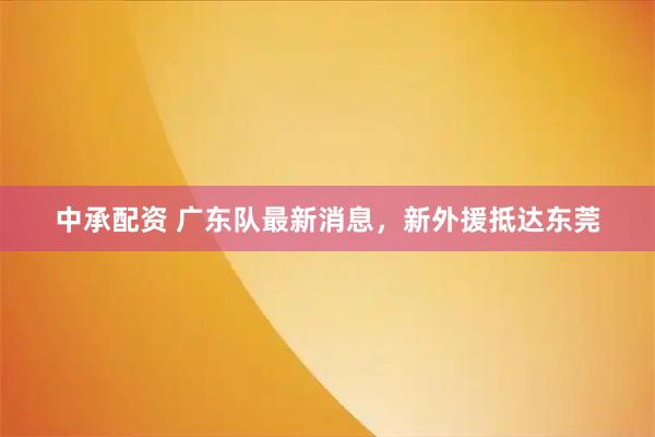 中承配资 广东队最新消息,新外援抵达东莞