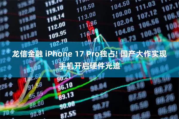 龙信金融 iPhone 17 Pro独占! 国产大作实现手机开启硬件光追