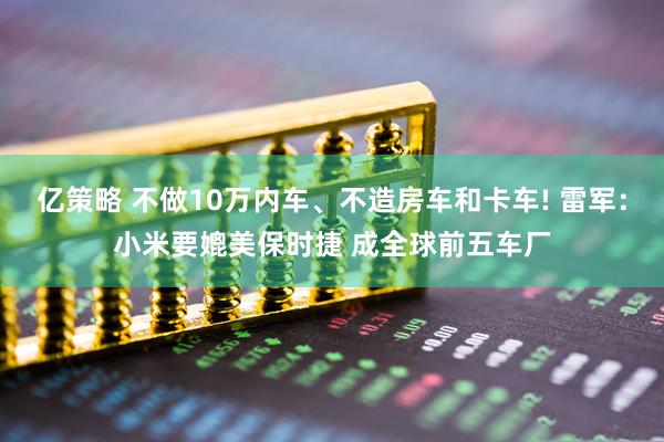 亿策略 不做10万内车、不造房车和卡车! 雷军：小米要媲美保时捷 成全球前五车厂