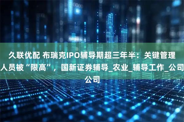 久联优配 布瑞克IPO辅导期超三年半:关键管理人员被“限高”,国新证券辅导_农业_辅导工作_公司
