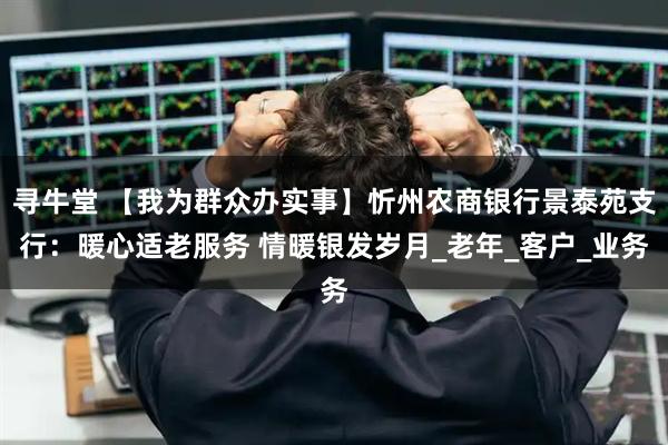 寻牛堂 【我为群众办实事】忻州农商银行景泰苑支行：暖心适老服务 情暖银发岁月_老年_客户_业务