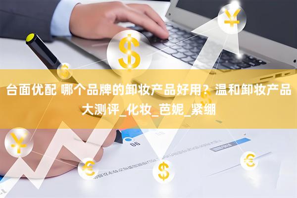 台面优配 哪个品牌的卸妆产品好用？温和卸妆产品大测评_化妆_芭妮_紧绷