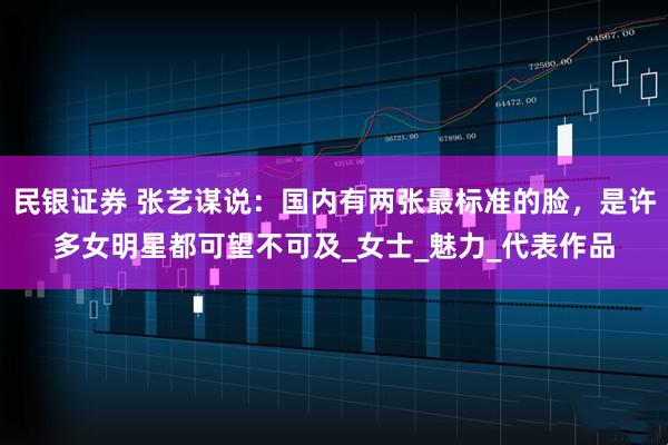 民银证券 张艺谋说：国内有两张最标准的脸，是许多女明星都可望不可及_女士_魅力_代表作品