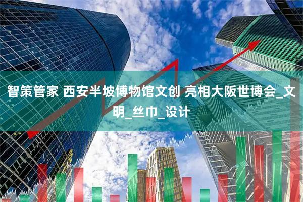 智策管家 西安半坡博物馆文创 亮相大阪世博会_文明_丝巾_设计