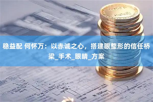 稳益配 何怀万：以赤诚之心，搭建眼整形的信任桥梁_手术_眼睛_方案