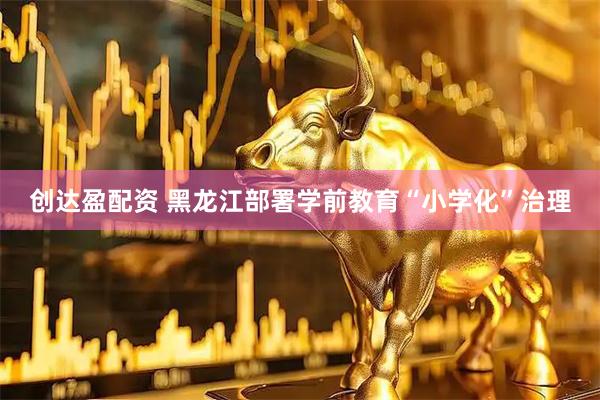 创达盈配资 黑龙江部署学前教育“小学化”治理