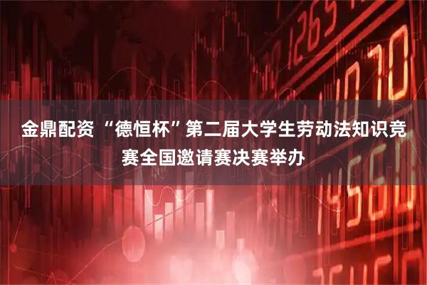 金鼎配资 “德恒杯”第二届大学生劳动法知识竞赛全国邀请赛决赛举办