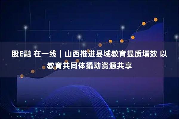 股E融 在一线｜山西推进县域教育提质增效 以教育共同体撬动资源共享