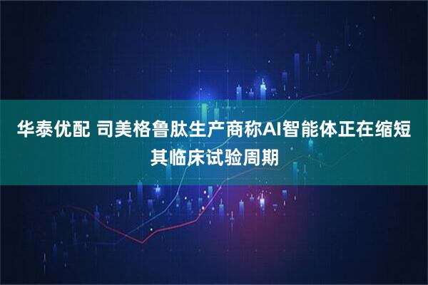 华泰优配 司美格鲁肽生产商称AI智能体正在缩短其临床试验周期