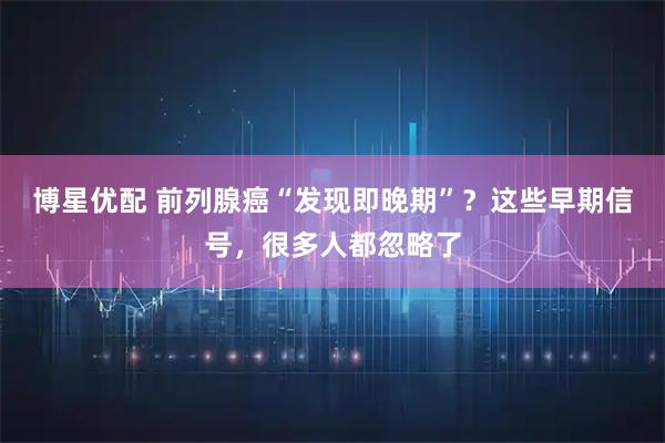 博星优配 前列腺癌“发现即晚期”?这些早期信号,很多人都忽略了