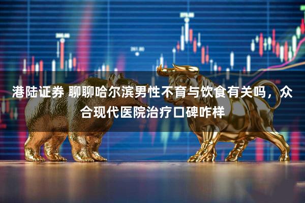 港陆证券 聊聊哈尔滨男性不育与饮食有关吗，众合现代医院治疗口碑咋样