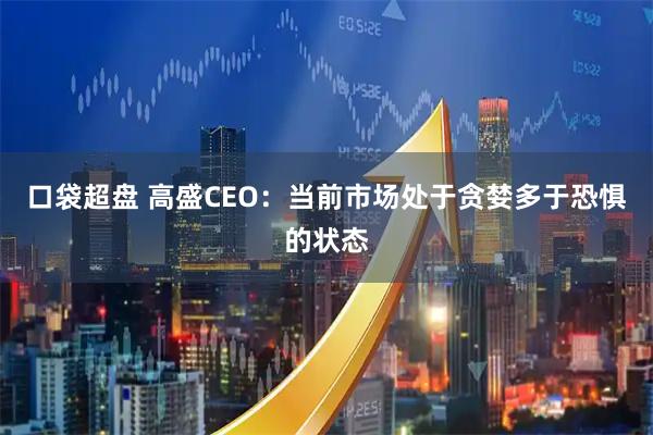 口袋超盘 高盛CEO:当前市场处于贪婪多于恐惧的状态