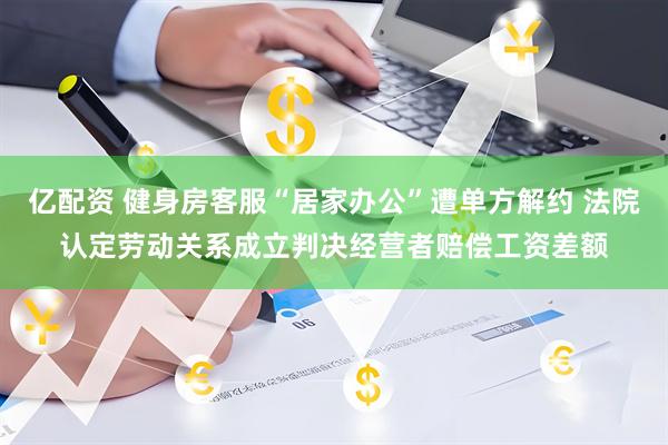 亿配资 健身房客服“居家办公”遭单方解约 法院认定劳动关系成立判决经营者赔偿工资差额