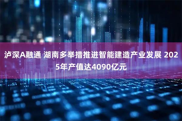 泸深A融通 湖南多举措推进智能建造产业发展 2025年产值达4090亿元