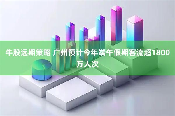 牛股远期策略 广州预计今年端午假期客流超1800万人次