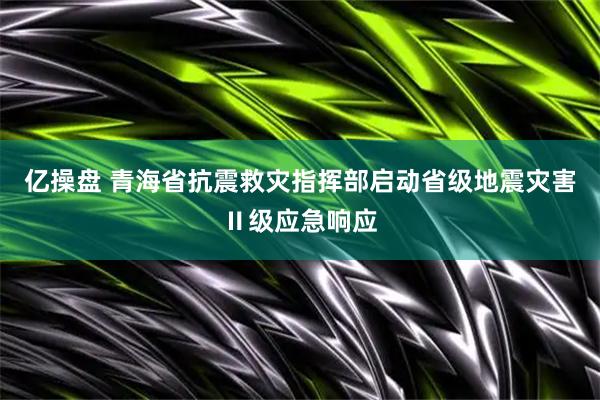 亿操盘 青海省抗震救灾指挥部启动省级地震灾害Ⅱ级应急响应