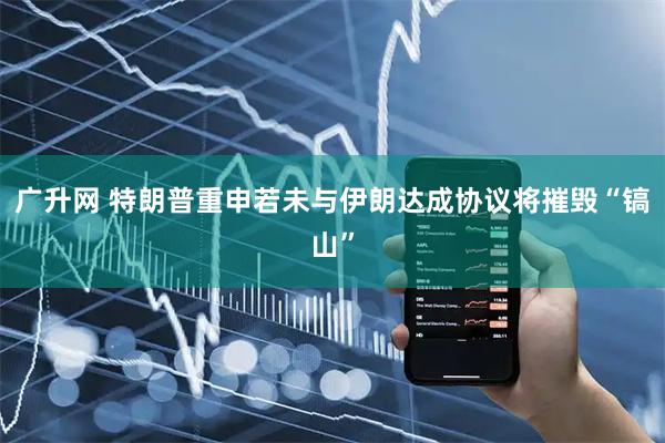 广升网 特朗普重申若未与伊朗达成协议将摧毁“镐山”